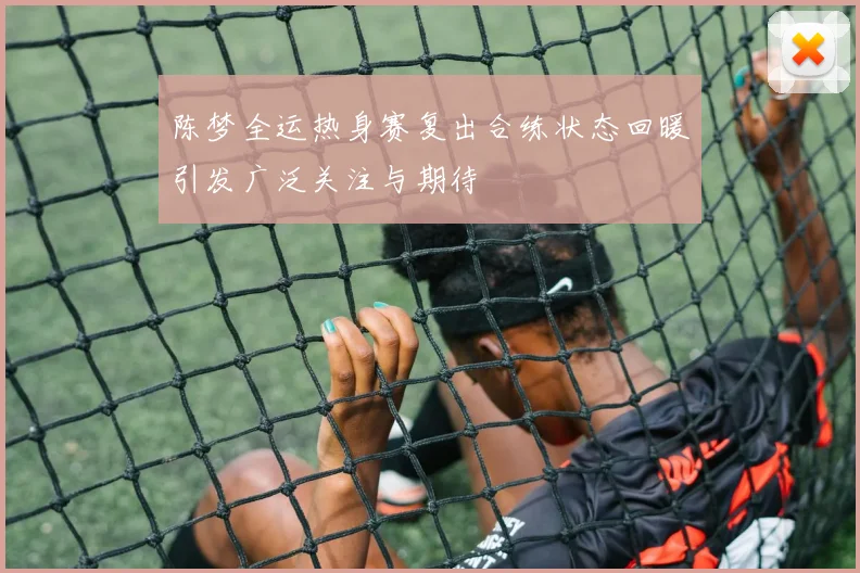 陈梦全运热身赛复出合练状态回暖引发广泛关注与期待